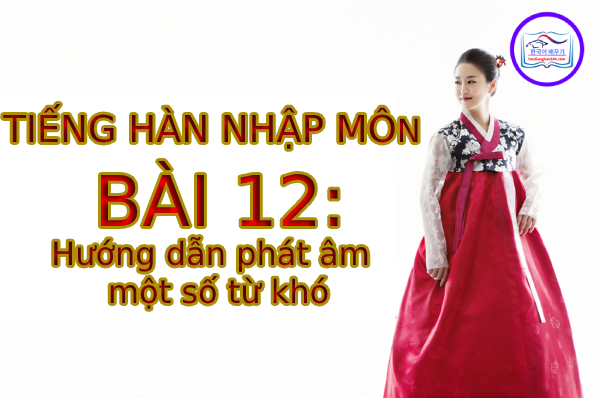 Tiếng Hàn Nhập Môn – Bài 12: Hướng dẫn phát âm một số từ khó
