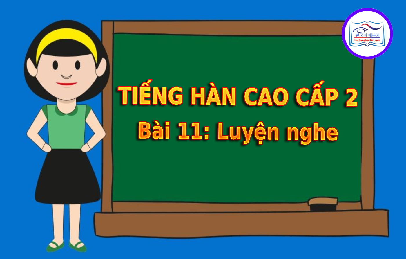Tiếng Hàn Cao Cấp 2 bài 11: Luyện nghe tiếng Hàn