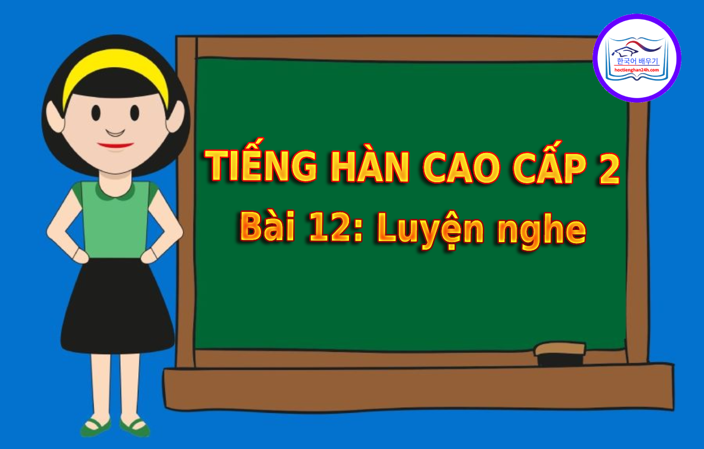 Tiếng Hàn Cao Cấp 2 bài 12: Luyện nghe tiếng Hàn
